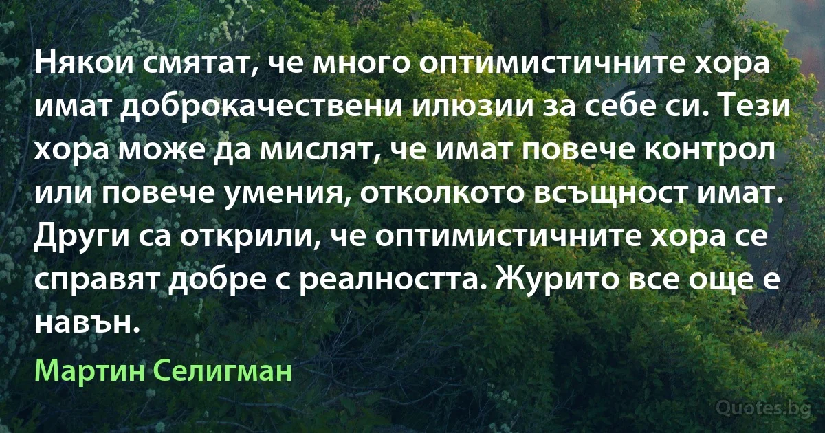 Някои смятат, че много оптимистичните хора имат доброкачествени илюзии за себе си. Тези хора може да мислят, че имат повече контрол или повече умения, отколкото всъщност имат. Други са открили, че оптимистичните хора се справят добре с реалността. Журито все още е навън. (Мартин Селигман)