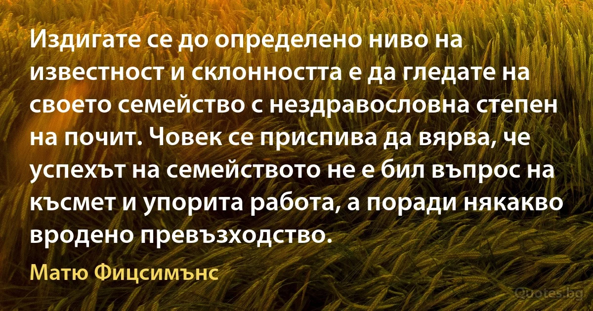 Издигате се до определено ниво на известност и склонността е да гледате на своето семейство с нездравословна степен на почит. Човек се приспива да вярва, че успехът на семейството не е бил въпрос на късмет и упорита работа, а поради някакво вродено превъзходство. (Матю Фицсимънс)