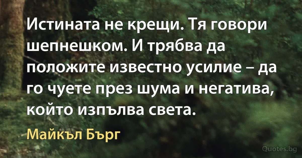 Истината не крещи. Тя говори шепнешком. И трябва да положите известно усилие – да го чуете през шума и негатива, който изпълва света. (Майкъл Бърг)