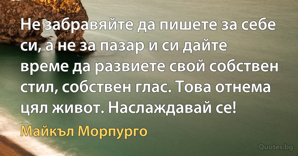 Не забравяйте да пишете за себе си, а не за пазар и си дайте време да развиете свой собствен стил, собствен глас. Това отнема цял живот. Наслаждавай се! (Майкъл Морпурго)