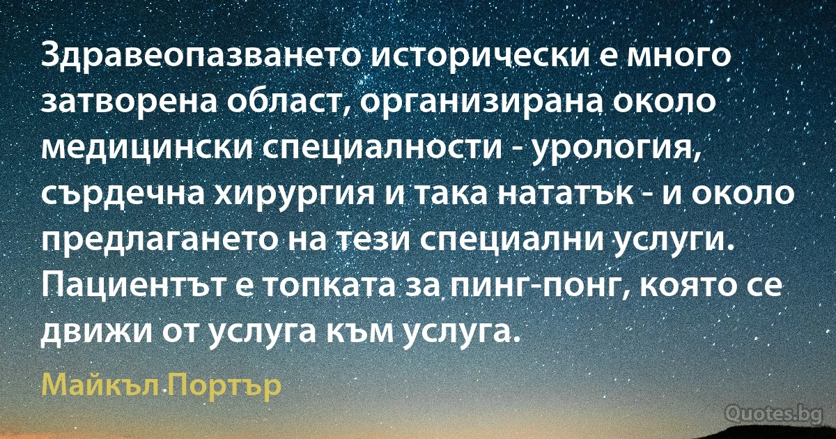 Здравеопазването исторически е много затворена област, организирана около медицински специалности - урология, сърдечна хирургия и така нататък - и около предлагането на тези специални услуги. Пациентът е топката за пинг-понг, която се движи от услуга към услуга. (Майкъл Портър)