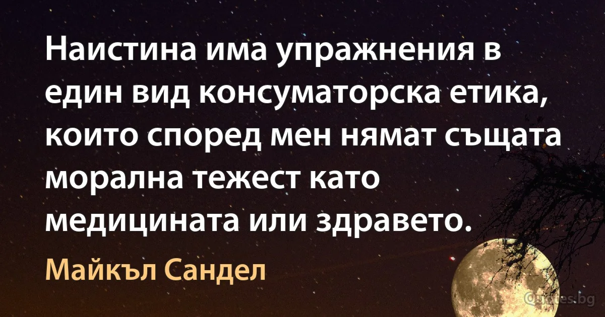 Наистина има упражнения в един вид консуматорска етика, които според мен нямат същата морална тежест като медицината или здравето. (Майкъл Сандел)