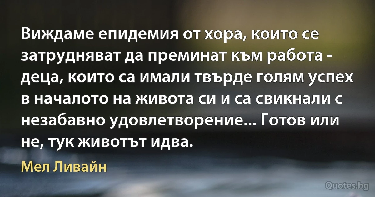 Виждаме епидемия от хора, които се затрудняват да преминат към работа - деца, които са имали твърде голям успех в началото на живота си и са свикнали с незабавно удовлетворение... Готов или не, тук животът идва. (Мел Ливайн)