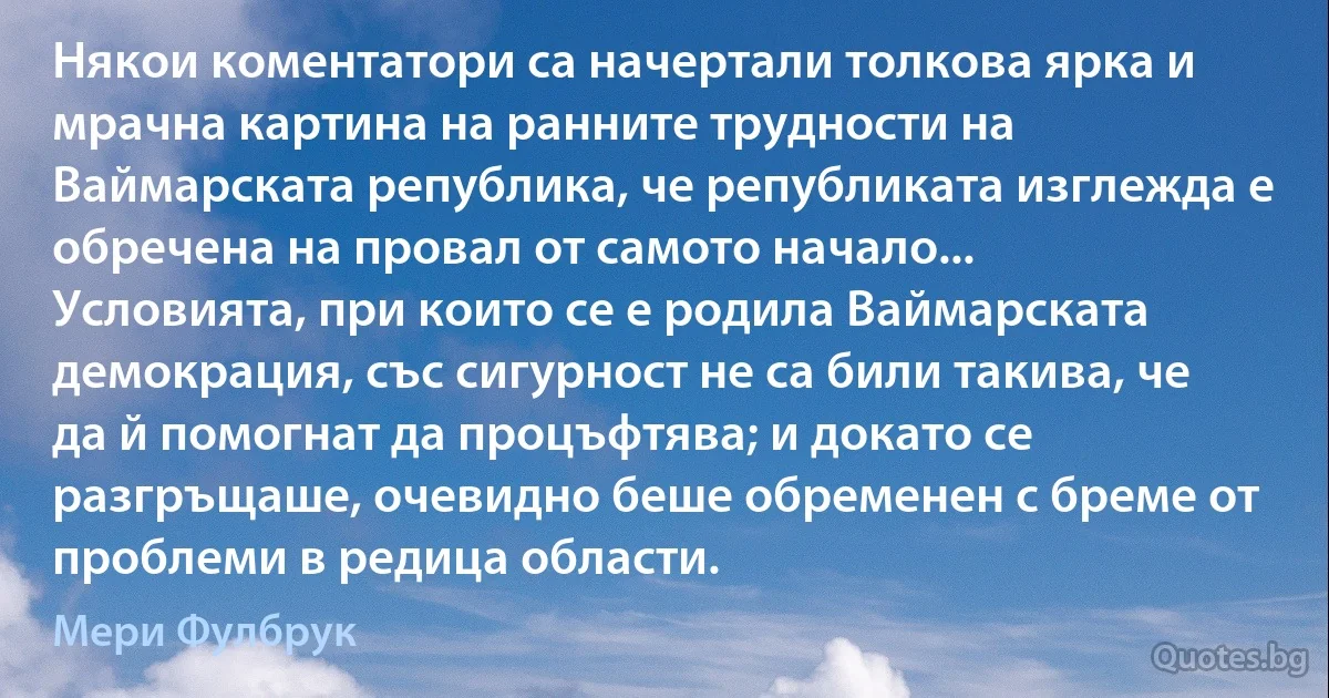 Някои коментатори са начертали толкова ярка и мрачна картина на ранните трудности на Ваймарската република, че републиката изглежда е обречена на провал от самото начало... Условията, при които се е родила Ваймарската демокрация, със сигурност не са били такива, че да й помогнат да процъфтява; и докато се разгръщаше, очевидно беше обременен с бреме от проблеми в редица области. (Мери Фулбрук)