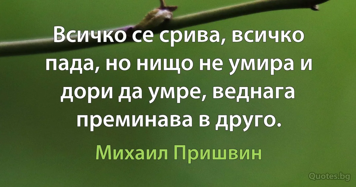 Всичко се срива, всичко пада, но нищо не умира и дори да умре, веднага преминава в друго. (Михаил Пришвин)