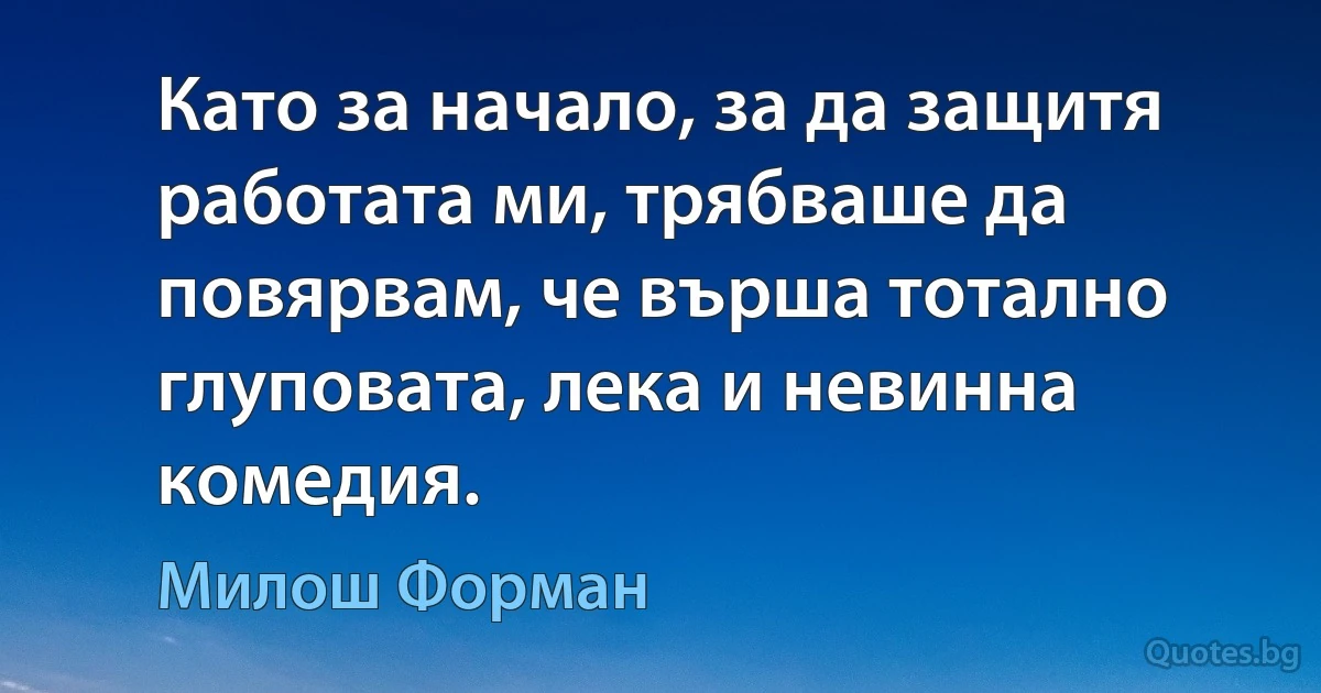 Като за начало, за да защитя работата ми, трябваше да повярвам, че върша тотално глупoвата, лека и невинна комедия. (Милош Форман)