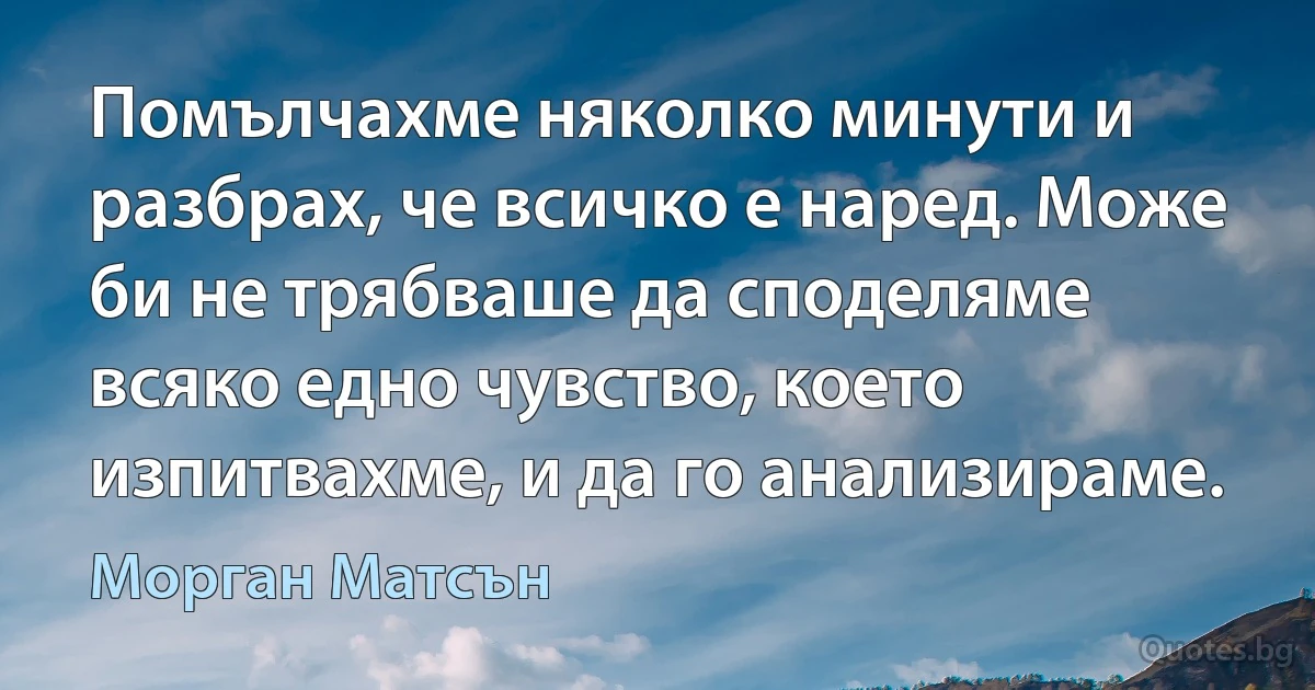 Помълчахме няколко минути и разбрах, че всичко е наред. Може би не трябваше да споделяме всяко едно чувство, което изпитвахме, и да го анализираме. (Морган Матсън)