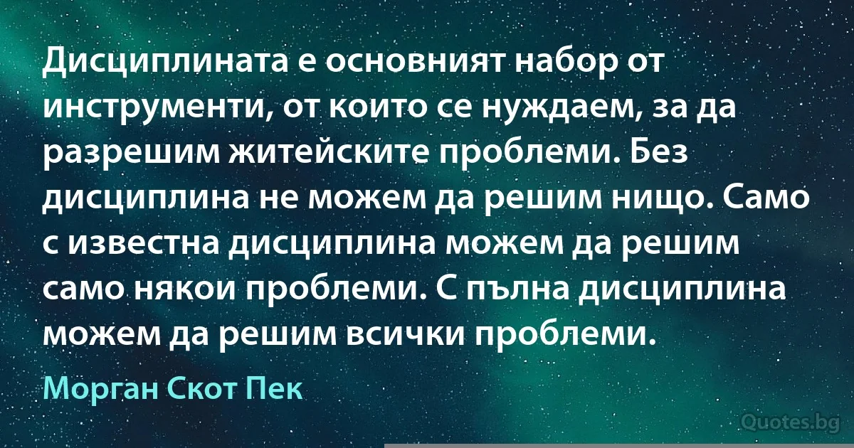 Дисциплината е основният набор от инструменти, от които се нуждаем, за да разрешим житейските проблеми. Без дисциплина не можем да решим нищо. Само с известна дисциплина можем да решим само някои проблеми. С пълна дисциплина можем да решим всички проблеми. (Морган Скот Пек)