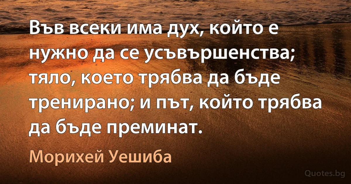 Във всеки има дух, който е нужно да се усъвършенства; тяло, което трябва да бъде тренирано; и път, който трябва да бъде преминат. (Морихей Уешиба)