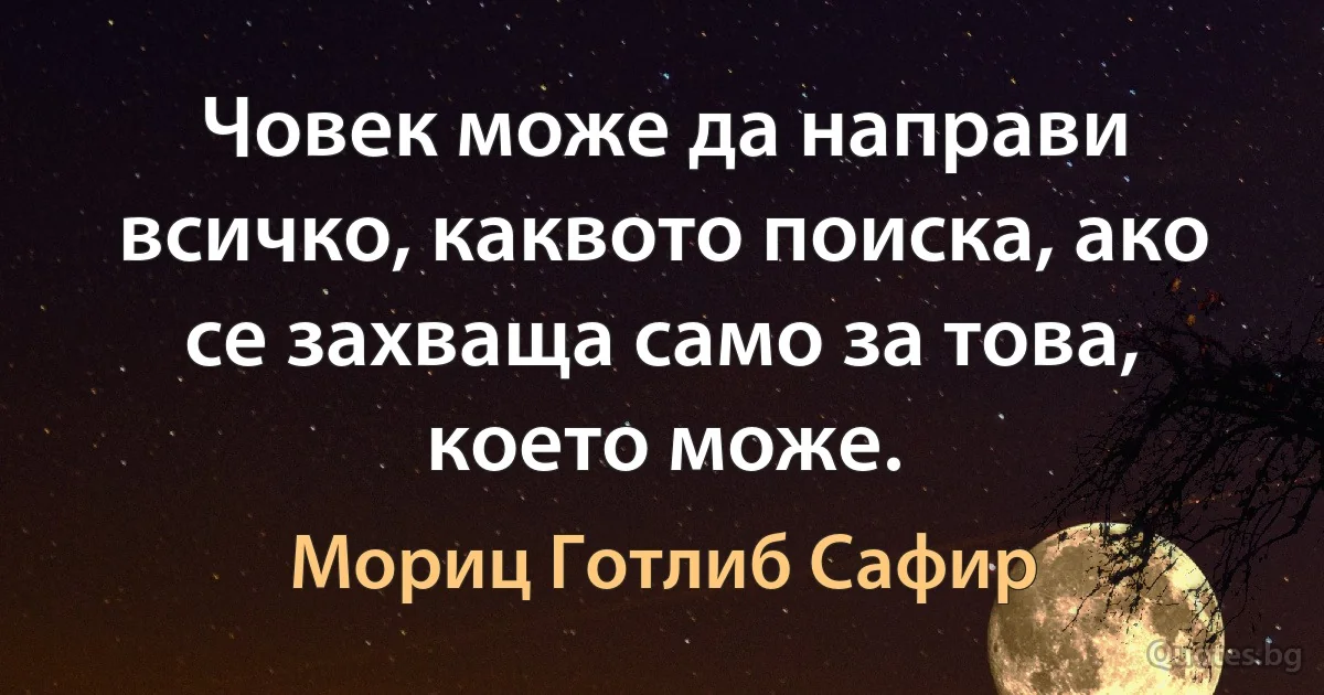 Човек може да направи всичко, каквото поиска, ако се захваща само за това, което може. (Мориц Готлиб Сафир)