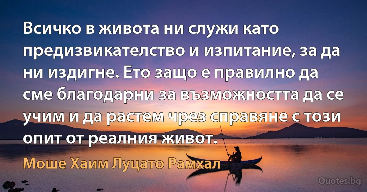 Всичко в живота ни служи като предизвикателство и изпитание, за да ни издигне. Ето защо е правилно да сме благодарни за възможността да се учим и да растем чрез справяне с този опит от реалния живот. (Моше Хаим Луцато Рамхал)