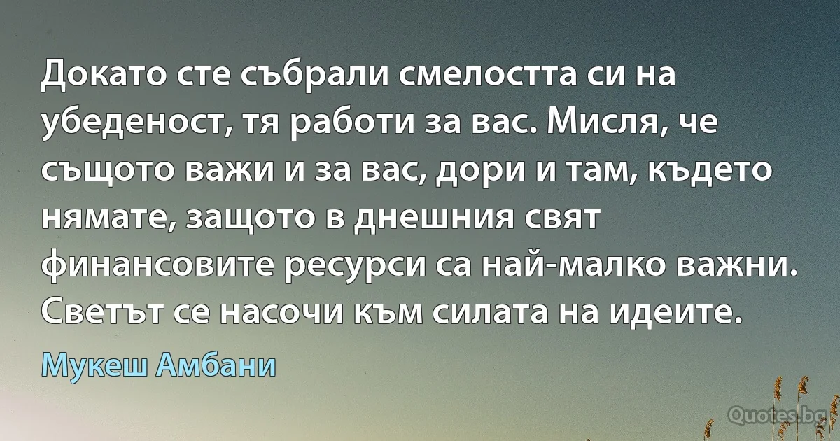 Докато сте събрали смелостта си на убеденост, тя работи за вас. Мисля, че същото важи и за вас, дори и там, където нямате, защото в днешния свят финансовите ресурси са най-малко важни. Светът се насочи към силата на идеите. (Мукеш Амбани)