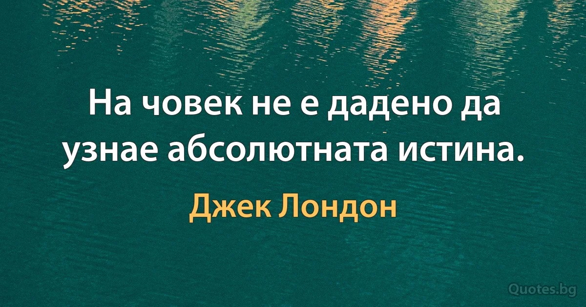 На човек не е дадено да узнае абсолютната истина. (Джек Лондон)
