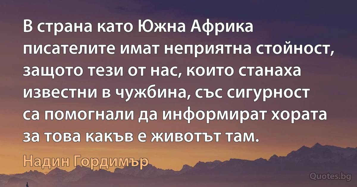 В страна като Южна Африка писателите имат неприятна стойност, защото тези от нас, които станаха известни в чужбина, със сигурност са помогнали да информират хората за това какъв е животът там. (Надин Гордимър)