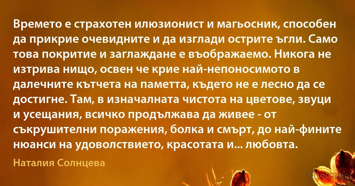 Времето е страхотен илюзионист и магьосник, способен да прикрие очевидните и да изглади острите ъгли. Само това покритие и заглаждане е въображаемо. Никога не изтрива нищо, освен че крие най-непоносимото в далечните кътчета на паметта, където не е лесно да се достигне. Там, в изначалната чистота на цветове, звуци и усещания, всичко продължава да живее - от съкрушителни поражения, болка и смърт, до най-фините нюанси на удоволствието, красотата и... любовта. (Наталия Солнцева)