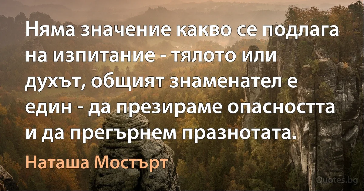 Няма значение какво се подлага на изпитание - тялото или духът, общият знаменател е един - да презираме опасността и да прегърнем празнотата. (Наташа Мостърт)