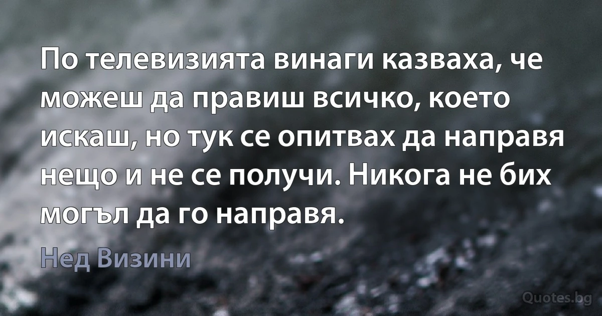 По телевизията винаги казваха, че можеш да правиш всичко, което искаш, но тук се опитвах да направя нещо и не се получи. Никога не бих могъл да го направя. (Нед Визини)