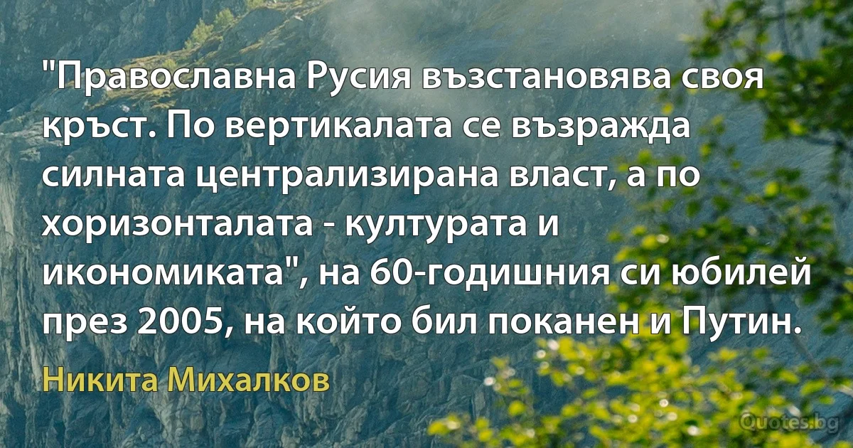 "Православна Русия възстановява своя кръст. По вертикалата се възражда силната централизирана власт, а по хоризонталата - културата и икономиката", на 60-годишния си юбилей през 2005, на който бил поканен и Путин. (Никита Михалков)