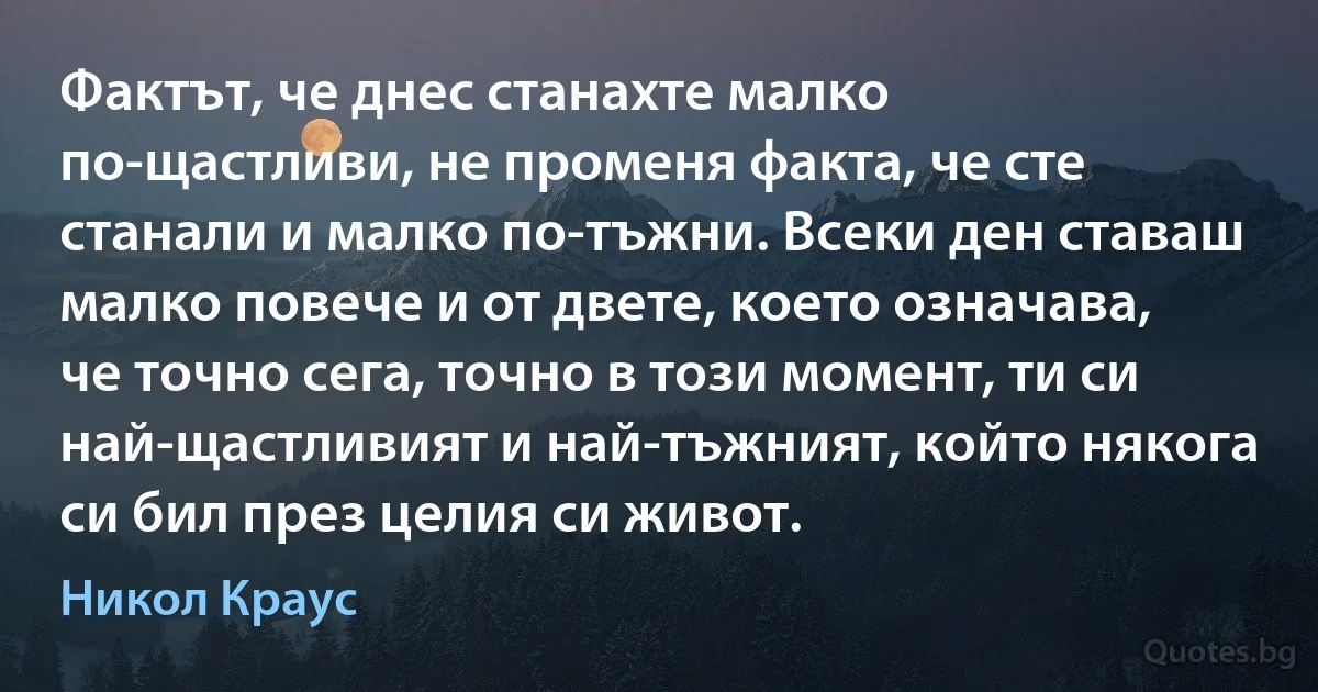 Фактът, че днес станахте малко по-щастливи, не променя факта, че сте станали и малко по-тъжни. Всеки ден ставаш малко повече и от двете, което означава, че точно сега, точно в този момент, ти си най-щастливият и най-тъжният, който някога си бил през целия си живот. (Никол Краус)