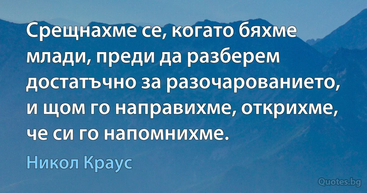 Срещнахме се, когато бяхме млади, преди да разберем достатъчно за разочарованието, и щом го направихме, открихме, че си го напомнихме. (Никол Краус)