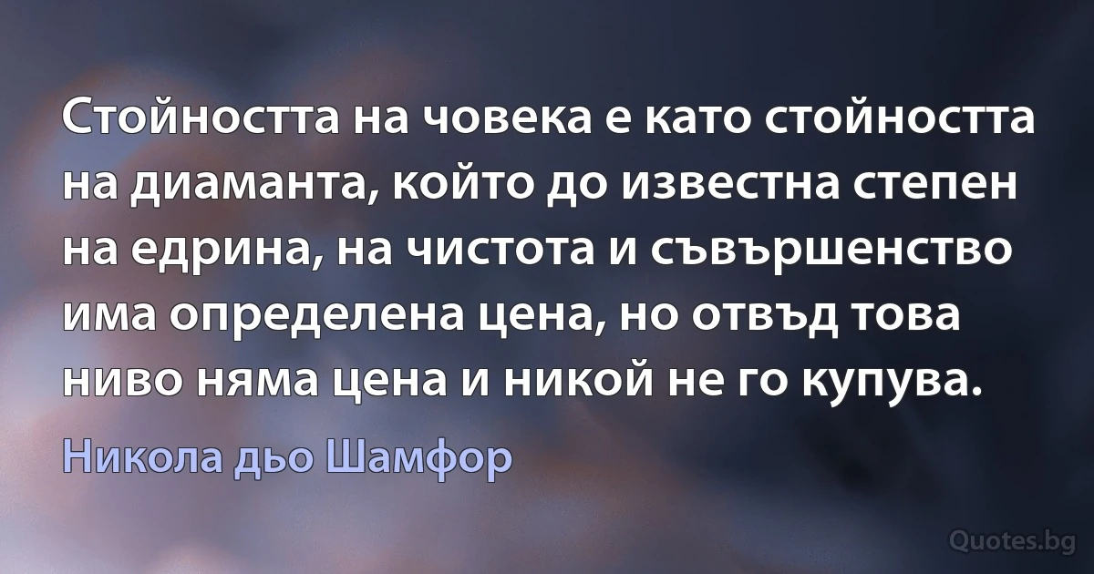 Стойността на човека е като стойността на диаманта, който до известна степен на едрина, на чистота и съвършенство има определена цена, но отвъд това ниво няма цена и никой не го купува. (Никола дьо Шамфор)