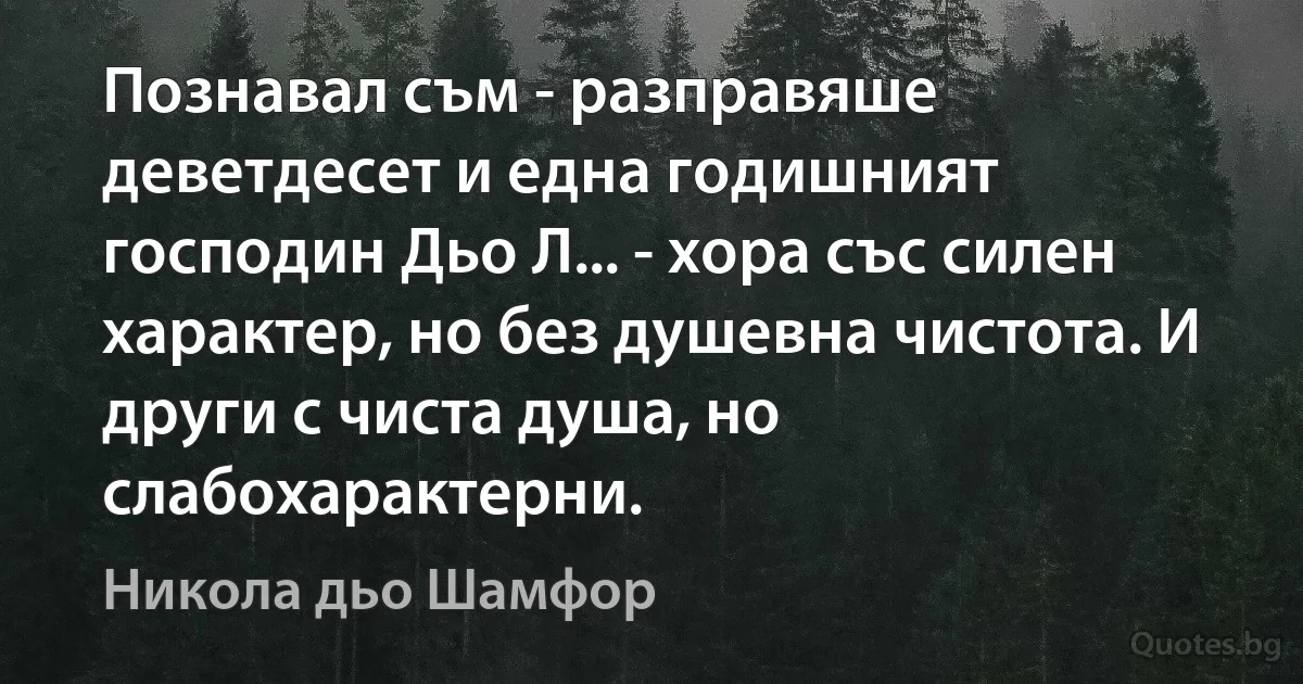 Познавал съм - разправяше деветдесет и една годишният господин Дьо Л... - хора със силен характер, но без душевна чистота. И други с чиста душа, но слабохарактерни. (Никола дьо Шамфор)