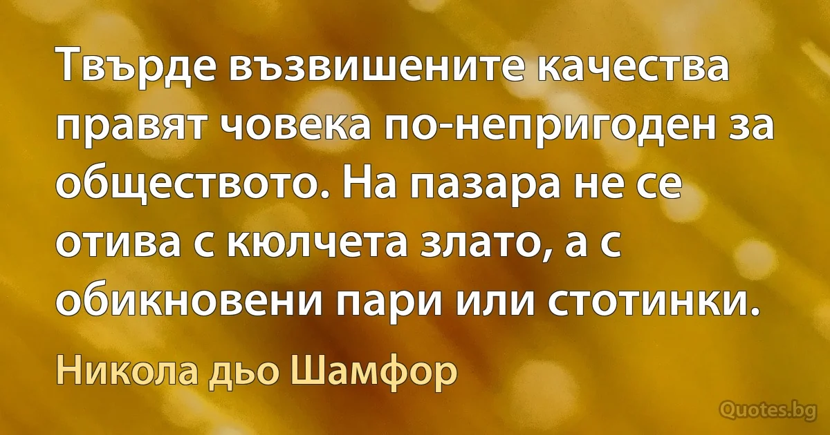 Твърде възвишените качества правят човека по-непригоден за обществото. На пазара не се отива с кюлчета злато, а с обикновени пари или стотинки. (Никола дьо Шамфор)