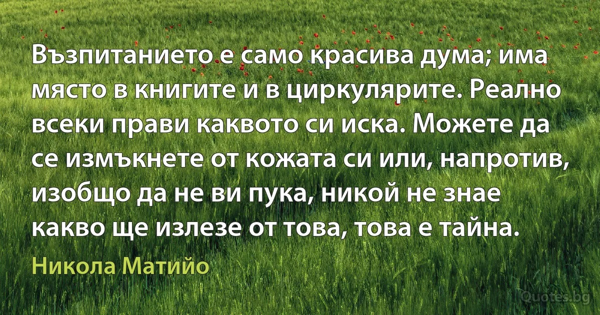 Възпитанието е само красива дума; има място в книгите и в циркулярите. Реално всеки прави каквото си иска. Можете да се измъкнете от кожата си или, напротив, изобщо да не ви пука, никой не знае какво ще излезе от това, това е тайна. (Никола Матийо)