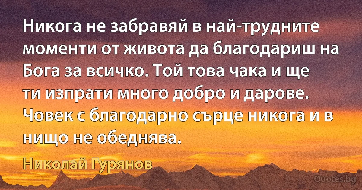 Никога не забравяй в най-трудните моменти от живота да благодариш на Бога за всичко. Той това чака и ще ти изпрати много добро и дарове. Човек с благодарно сърце никога и в нищо не обеднява. (Николай Гурянов)