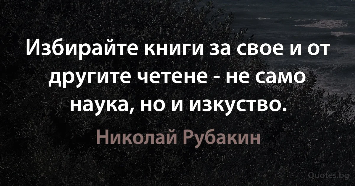 Избирайте книги за свое и от другите четене - не само наука, но и изкуство. (Николай Рубакин)