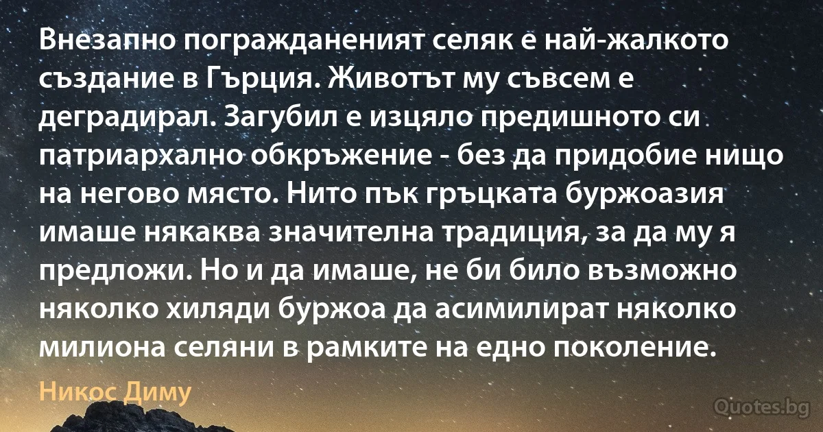 Внезапно погражданеният селяк е най-жалкото създание в Гърция. Животът му съвсем е деградирал. Загубил е изцяло предишното си патриархално обкръжение - без да придобие нищо на негово място. Нито пък гръцката буржоазия имаше някаква значителна традиция, за да му я предложи. Но и да имаше, не би било възможно няколко хиляди буржоа да асимилират няколко милиона селяни в рамките на едно поколение. (Никос Диму)