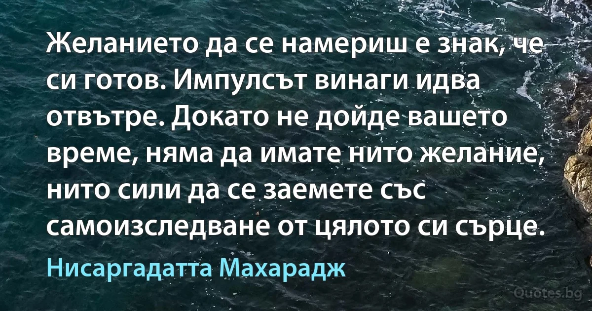 Желанието да се намериш е знак, че си готов. Импулсът винаги идва отвътре. Докато не дойде вашето време, няма да имате нито желание, нито сили да се заемете със самоизследване от цялото си сърце. (Нисаргадатта Махарадж)