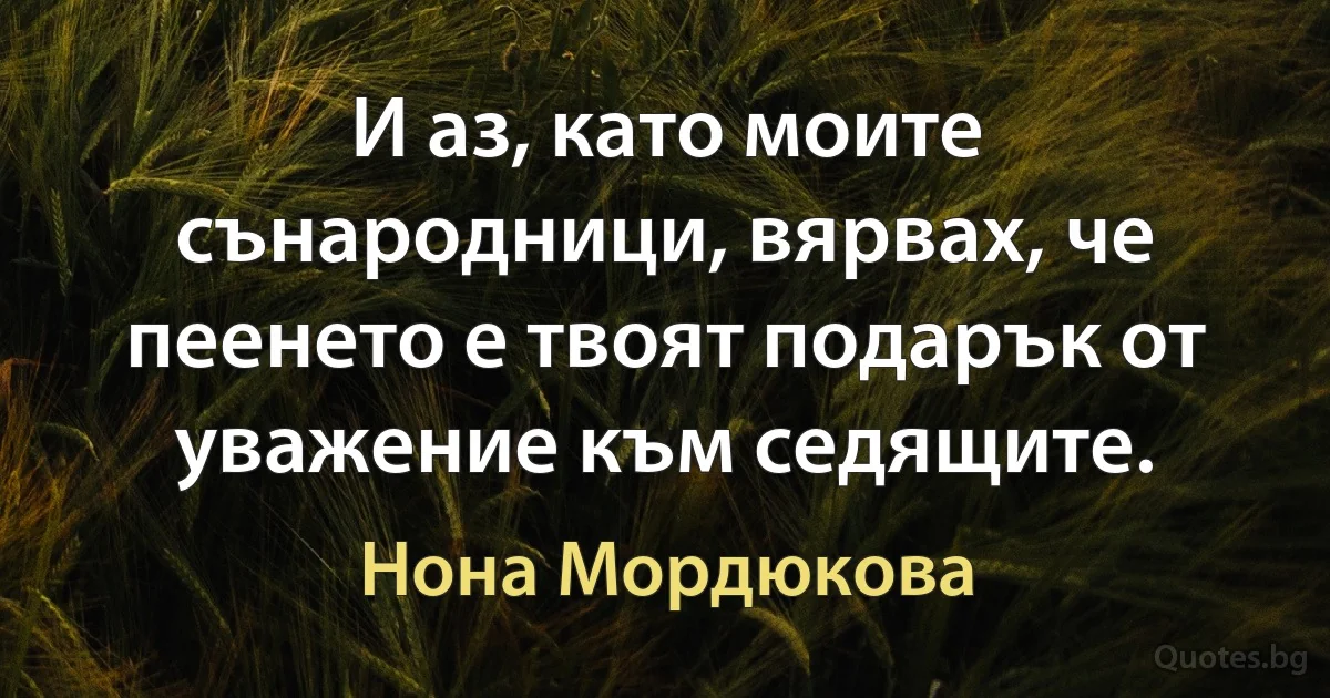 И аз, като моите сънародници, вярвах, че пеенето е твоят подарък от уважение към седящите. (Нона Мордюкова)