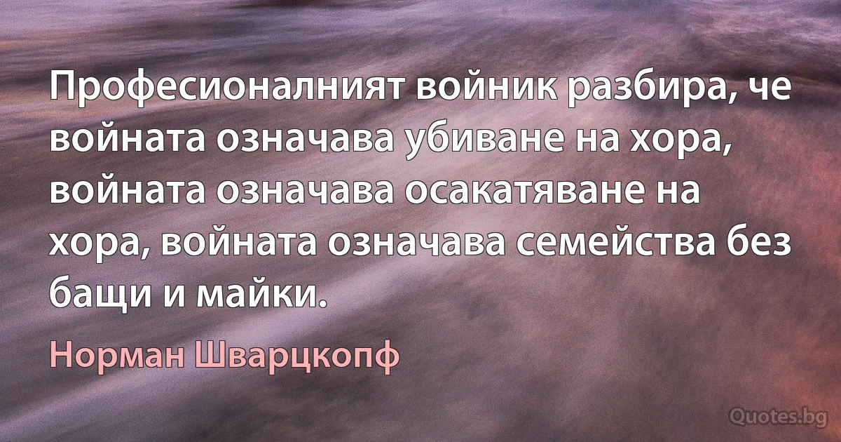 Професионалният войник разбира, че войната означава убиване на хора, войната означава осакатяване на хора, войната означава семейства без бащи и майки. (Норман Шварцкопф)