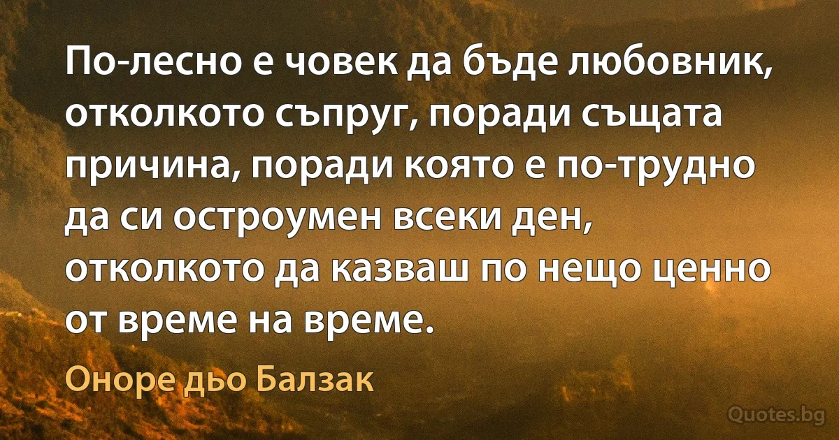 По-лесно е човек да бъде любовник, отколкото съпруг, поради същата причина, поради която е по-трудно да си остроумен всеки ден, отколкото да казваш по нещо ценно от време на време. (Оноре дьо Балзак)