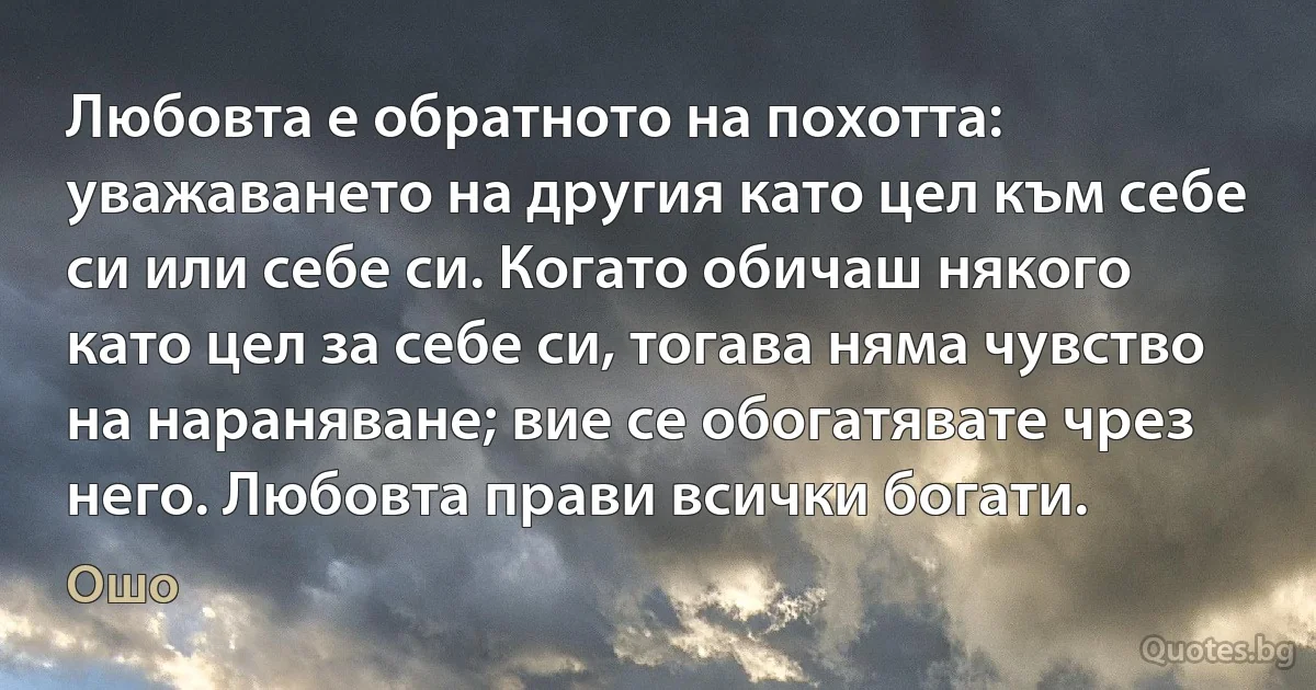 Любовта е обратното на похотта: уважаването на другия като цел към себе си или себе си. Когато обичаш някого като цел за себе си, тогава няма чувство на нараняване; вие се обогатявате чрез него. Любовта прави всички богати. (Ошо)