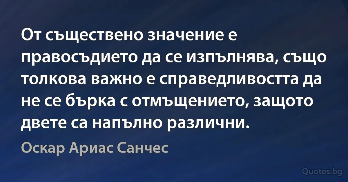 От съществено значение е правосъдието да се изпълнява, също толкова важно е справедливостта да не се бърка с отмъщението, защото двете са напълно различни. (Оскар Ариас Санчес)