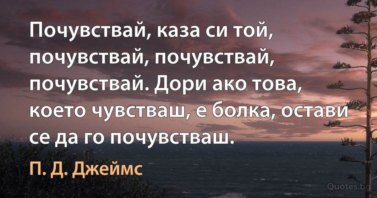 Почувствай, каза си той, почувствай, почувствай, почувствай. Дори ако това, което чувстваш, е болка, остави се да го почувстваш. (П. Д. Джеймс)