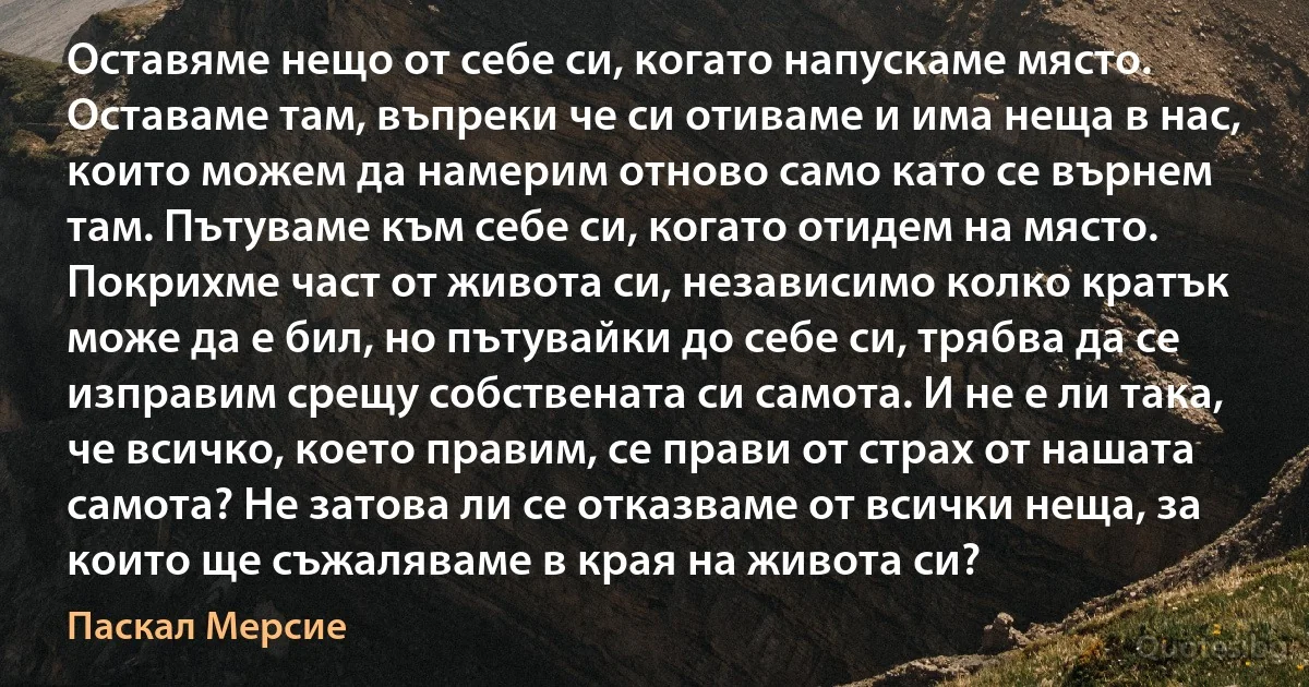 Оставяме нещо от себе си, когато напускаме място. Оставаме там, въпреки че си отиваме и има неща в нас, които можем да намерим отново само като се върнем там. Пътуваме към себе си, когато отидем на място. Покрихме част от живота си, независимо колко кратък може да е бил, но пътувайки до себе си, трябва да се изправим срещу собствената си самота. И не е ли така, че всичко, което правим, се прави от страх от нашата самота? Не затова ли се отказваме от всички неща, за които ще съжаляваме в края на живота си? (Паскал Мерсие)