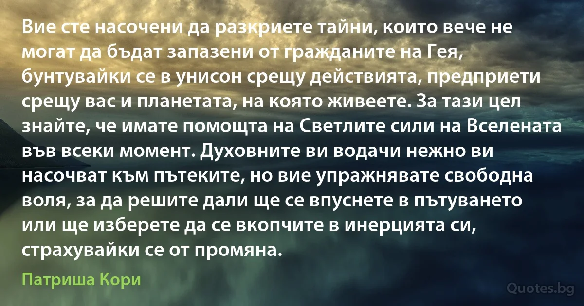 Вие сте насочени да разкриете тайни, които вече не могат да бъдат запазени от гражданите на Гея, бунтувайки се в унисон срещу действията, предприети срещу вас и планетата, на която живеете. За тази цел знайте, че имате помощта на Светлите сили на Вселената във всеки момент. Духовните ви водачи нежно ви насочват към пътеките, но вие упражнявате свободна воля, за да решите дали ще се впуснете в пътуването или ще изберете да се вкопчите в инерцията си, страхувайки се от промяна. (Патриша Кори)