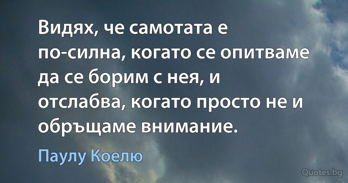 Видях, че самотата е по-силна, когато се опитваме да се борим с нея, и отслабва, когато просто не и обръщаме внимание. (Паулу Коелю)