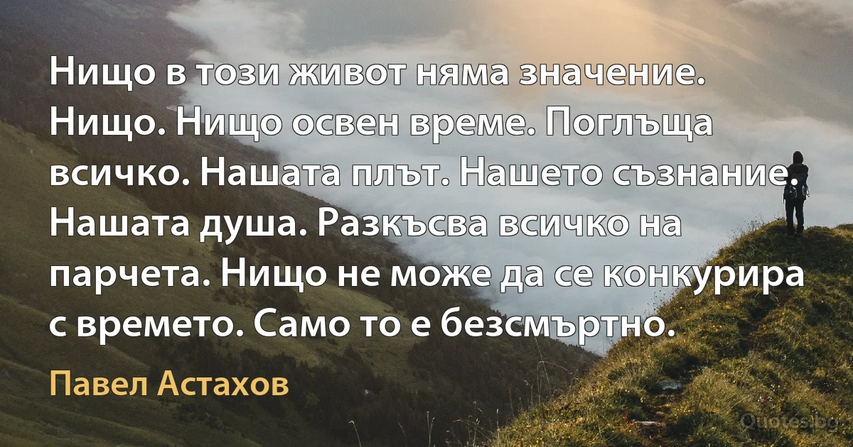 Нищо в този живот няма значение. Нищо. Нищо освен време. Поглъща всичко. Нашата плът. Нашето съзнание. Нашата душа. Разкъсва всичко на парчета. Нищо не може да се конкурира с времето. Само то е безсмъртно. (Павел Астахов)