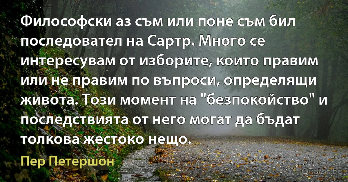 Философски аз съм или поне съм бил последовател на Сартр. Много се интересувам от изборите, които правим или не правим по въпроси, определящи живота. Този момент на "безпокойство" и последствията от него могат да бъдат толкова жестоко нещо. (Пер Петершон)