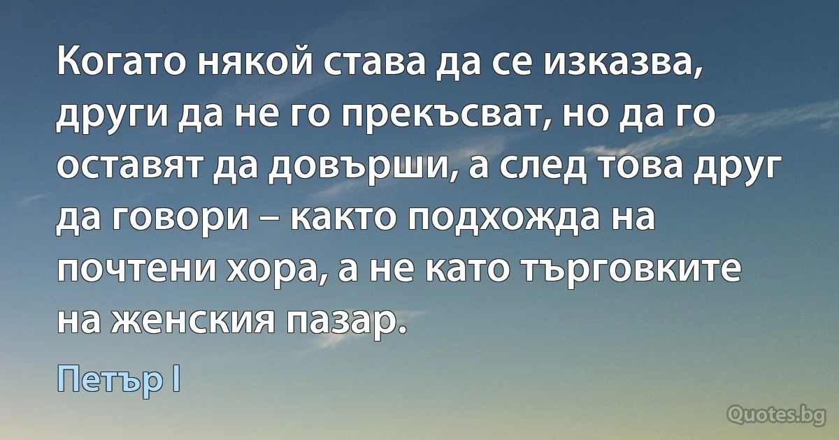 Когато някой става да се изказва, други да не го прекъсват, но да го оставят да довърши, а след това друг да говори – както подхожда на почтени хора, а не като търговките на женския пазар. (Петър I)