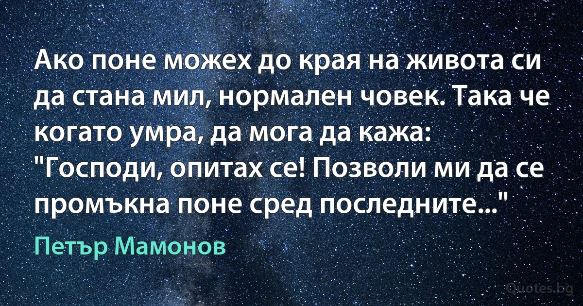 Ако поне можех до края на живота си да стана мил, нормален човек. Така че когато умра, да мога да кажа: "Господи, опитах се! Позволи ми да се промъкна поне сред последните..." (Петър Мамонов)