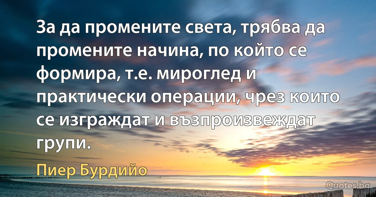 За да промените света, трябва да промените начина, по който се формира, т.е. мироглед и практически операции, чрез които се изграждат и възпроизвеждат групи. (Пиер Бурдийо)