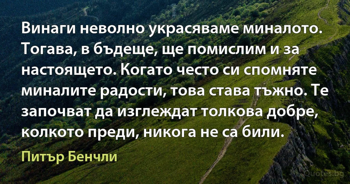 Винаги неволно украсяваме миналото. Тогава, в бъдеще, ще помислим и за настоящето. Когато често си спомняте миналите радости, това става тъжно. Те започват да изглеждат толкова добре, колкото преди, никога не са били. (Питър Бенчли)