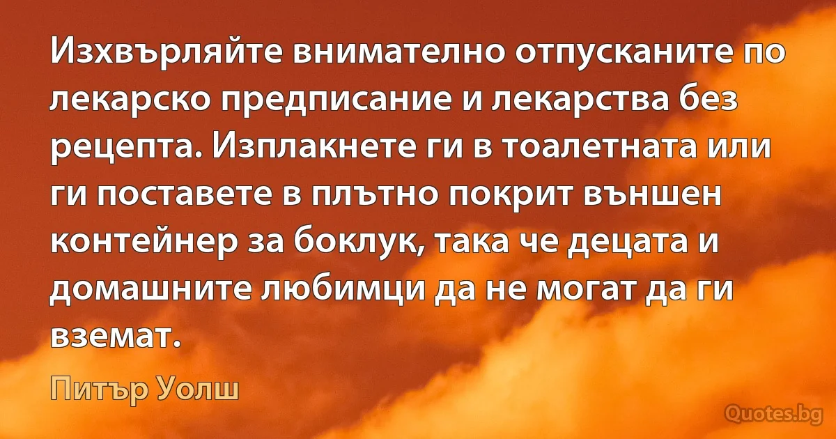 Изхвърляйте внимателно отпусканите по лекарско предписание и лекарства без рецепта. Изплакнете ги в тоалетната или ги поставете в плътно покрит външен контейнер за боклук, така че децата и домашните любимци да не могат да ги вземат. (Питър Уолш)