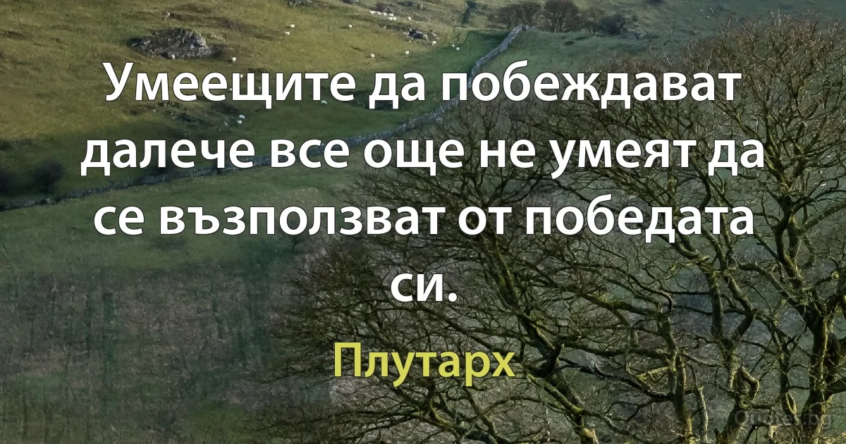 Умеещите да побеждават далече все още не умеят да се възползват от победата си. (Плутарх)