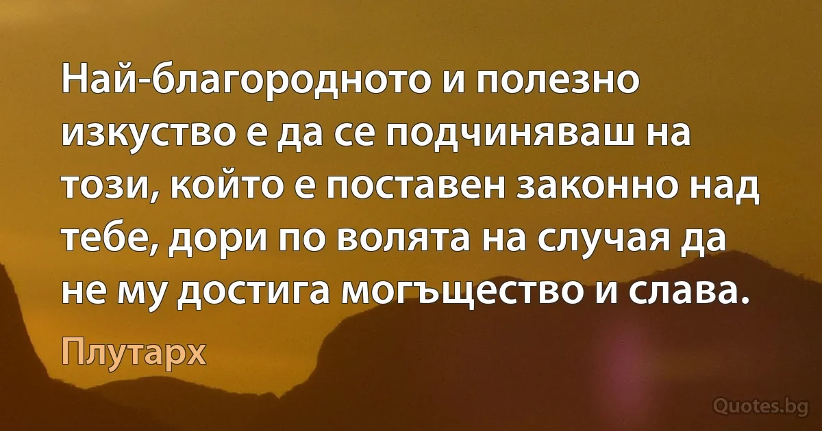 Най-благородното и полезно изкуство е да се подчиняваш на този, който е поставен законно над тебе, дори по волята на случая да не му достига могъщество и слава. (Плутарх)